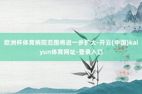 歐洲杯體育病院范圍將進一步擴大-開云(中國)kaiyun體育網址-登錄入口