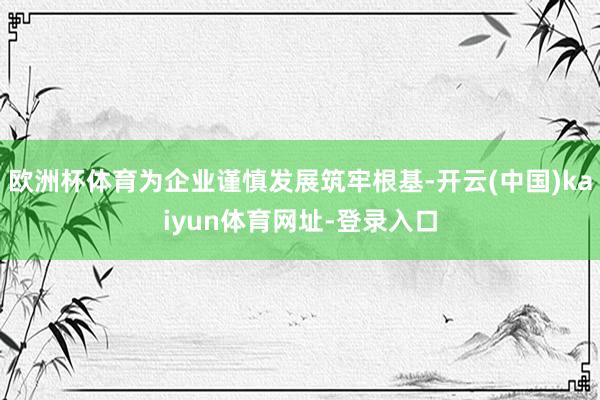 歐洲杯體育為企業(yè)謹(jǐn)慎發(fā)展筑牢根基-開(kāi)云(中國(guó))kaiyun體育網(wǎng)址-登錄入口