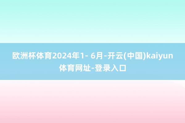 歐洲杯體育2024年1- 6月-開云(中國)kaiyun體育網址-登錄入口