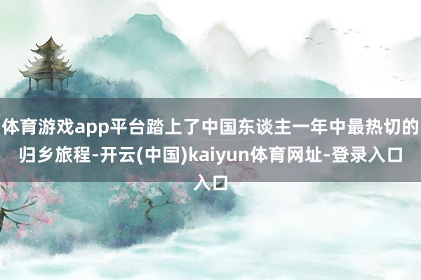 體育游戲app平臺踏上了中國東談主一年中最熱切的歸鄉(xiāng)旅程-開云(中國)kaiyun體育網(wǎng)址-登錄入口