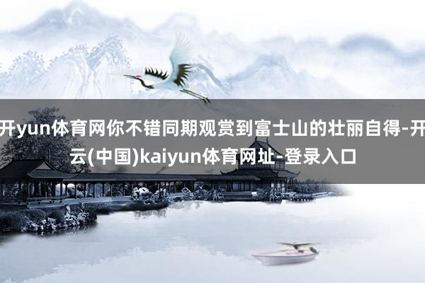 開yun體育網你不錯同期觀賞到富士山的壯麗自得-開云(中國)kaiyun體育網址-登錄入口