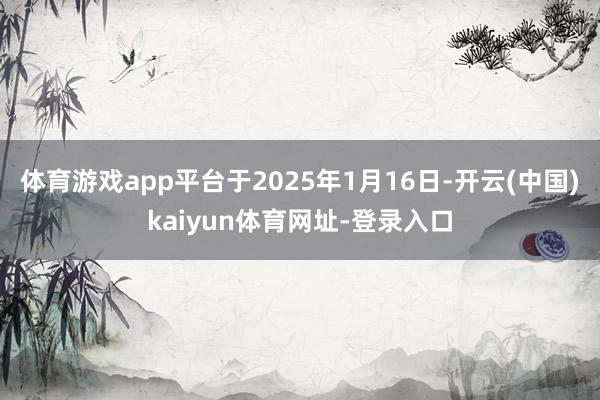 體育游戲app平臺于2025年1月16日-開云(中國)kaiyun體育網址-登錄入口