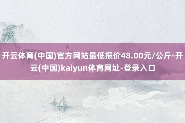 開云體育(中國)官方網站最低報價48.00元/公斤-開云(中國)kaiyun體育網址-登錄入口