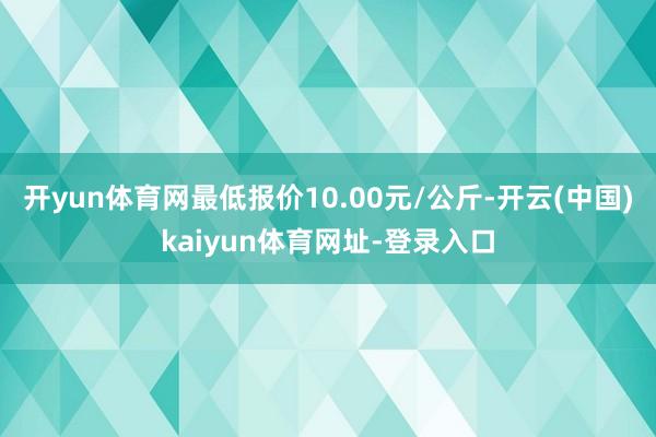 開yun體育網最低報價10.00元/公斤-開云(中國)kaiyun體育網址-登錄入口