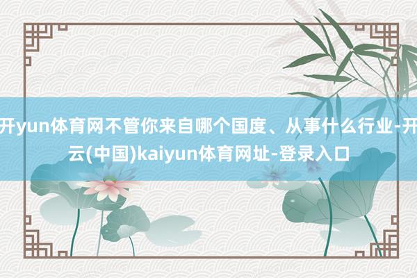 開yun體育網不管你來自哪個國度、從事什么行業-開云(中國)kaiyun體育網址-登錄入口